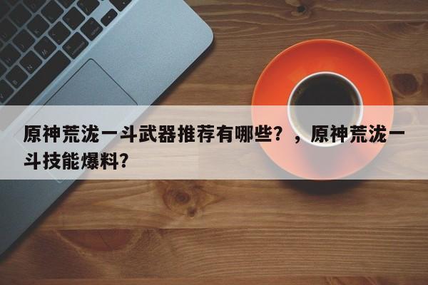 原神荒泷一斗武器推荐有哪些？，原神荒泷一斗技能爆料？