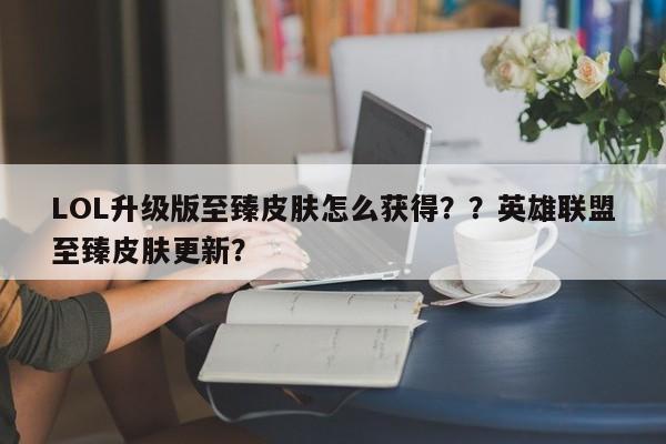 LOL升级版至臻皮肤怎么获得？？英雄联盟至臻皮肤更新？