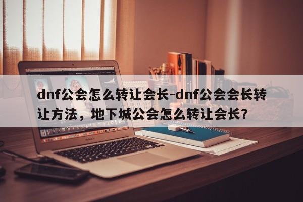 dnf公会怎么转让会长-dnf公会会长转让方法，地下城公会怎么转让会长？