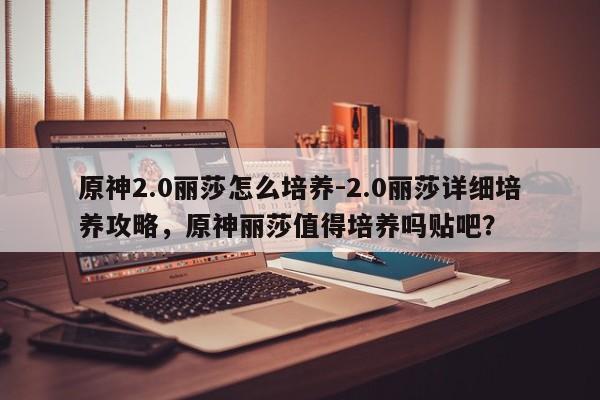 原神2.0丽莎怎么培养-2.0丽莎详细培养攻略，原神丽莎值得培养吗贴吧？