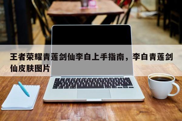 王者荣耀青莲剑仙李白上手指南，李白青莲剑仙皮肤图片