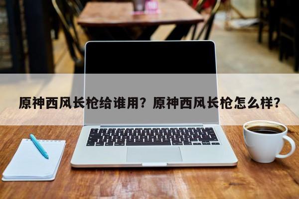 原神西风长枪给谁用？原神西风长枪怎么样？