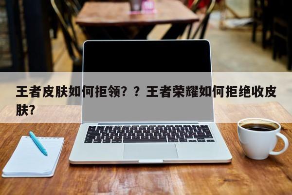 王者皮肤如何拒领？？王者荣耀如何拒绝收皮肤？