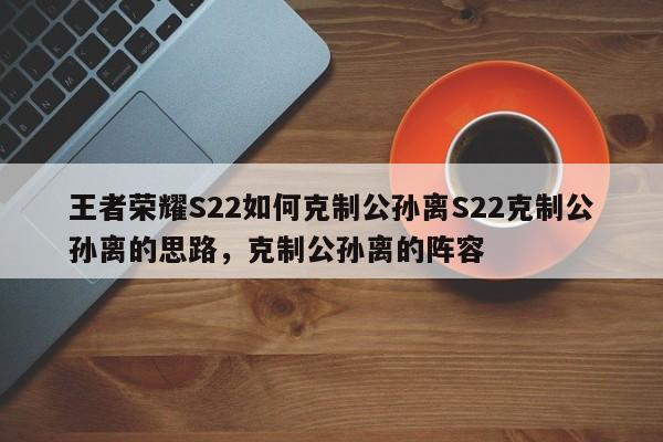 王者荣耀S22如何克制公孙离S22克制公孙离的思路，克制公孙离的阵容