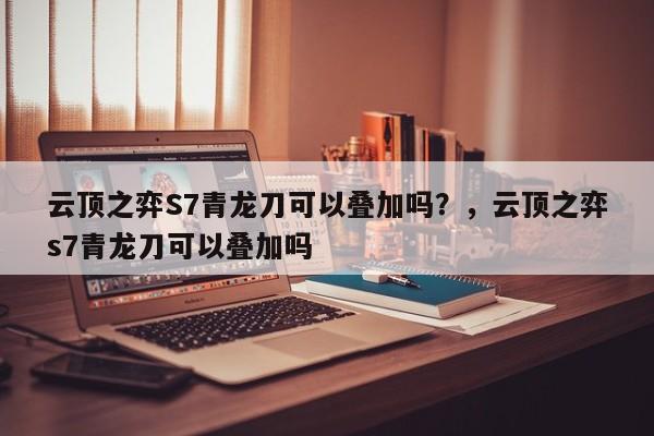 云顶之弈S7青龙刀可以叠加吗？，云顶之弈s7青龙刀可以叠加吗