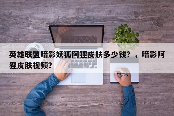 英雄联盟暗影妖狐阿狸皮肤多少钱？，暗影阿狸皮肤视频？