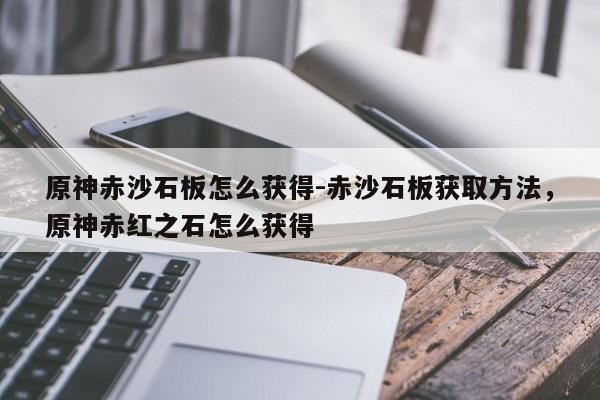 原神赤沙石板怎么获得-赤沙石板获取方法，原神赤红之石怎么获得