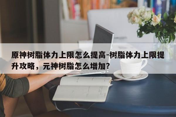 原神树脂体力上限怎么提高-树脂体力上限提升攻略，元神树脂怎么增加？