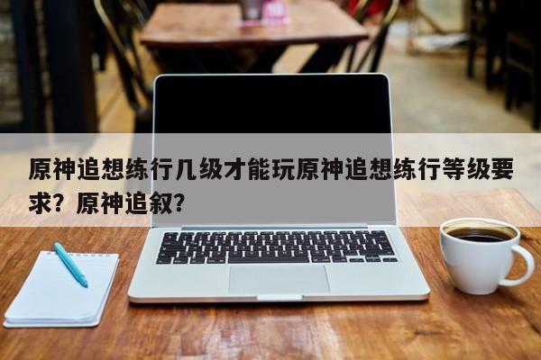 原神追想练行几级才能玩原神追想练行等级要求？原神追叙？