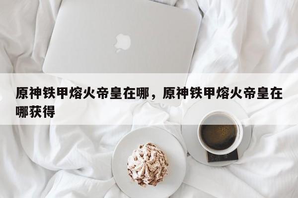 原神铁甲熔火帝皇在哪，原神铁甲熔火帝皇在哪获得