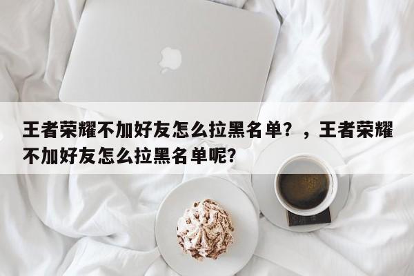 王者荣耀不加好友怎么拉黑名单？，王者荣耀不加好友怎么拉黑名单呢？