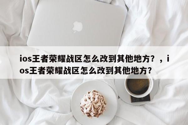 ios王者荣耀战区怎么改到其他地方？，ios王者荣耀战区怎么改到其他地方？