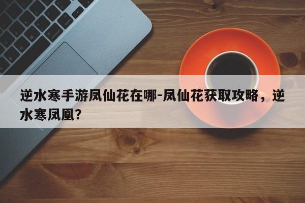 逆水寒手游凤仙花在哪-凤仙花获取攻略，逆水寒凤凰？