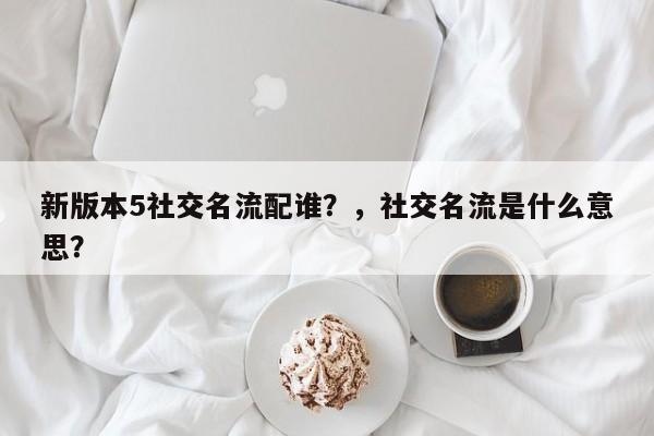 新版本5社交名流配谁？，社交名流是什么意思？