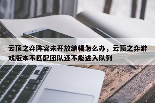云顶之弈阵容未开放编辑怎么办，云顶之弈游戏版本不匹配团队还不能进入队列
