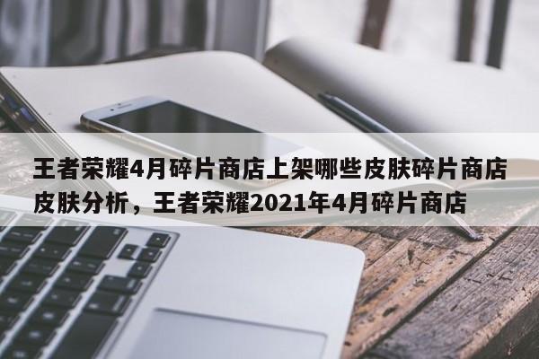 王者荣耀4月碎片商店上架哪些皮肤碎片商店皮肤分析，王者荣耀2021年4月碎片商店