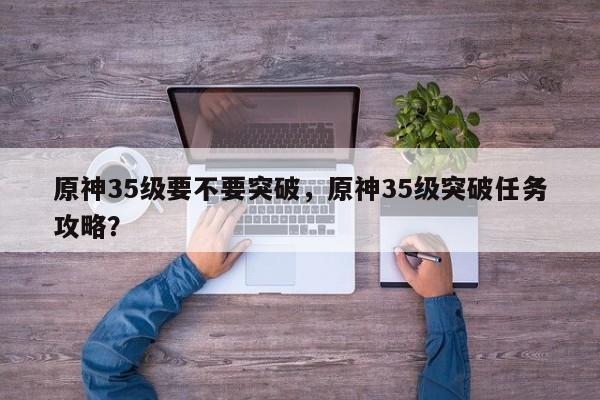 原神35级要不要突破，原神35级突破任务攻略？