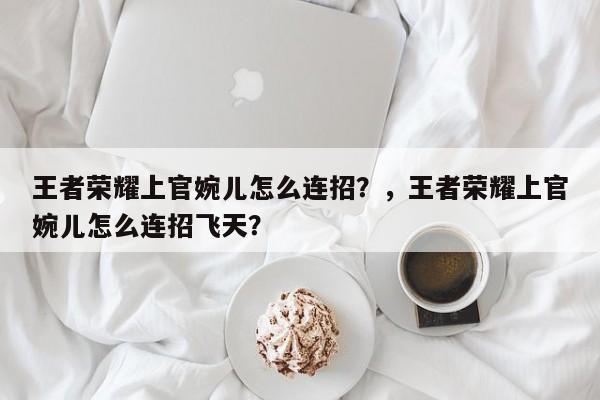 王者荣耀上官婉儿怎么连招？，王者荣耀上官婉儿怎么连招飞天？