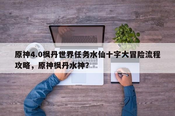原神4.0枫丹世界任务水仙十字大冒险流程攻略，原神枫丹水神？