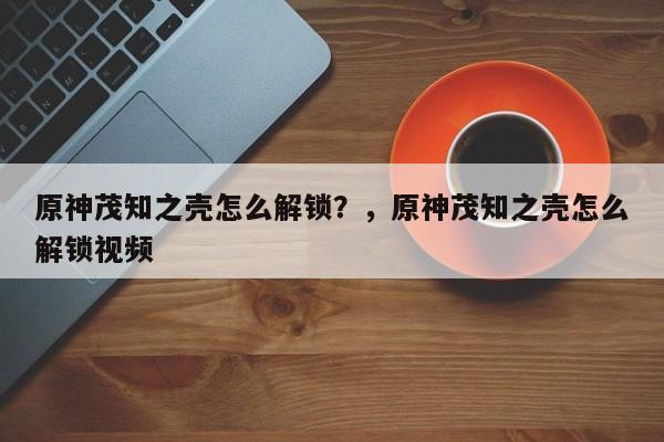 原神茂知之壳怎么解锁？，原神茂知之壳怎么解锁视频