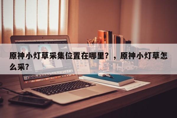 原神小灯草采集位置在哪里？，原神小灯草怎么采？