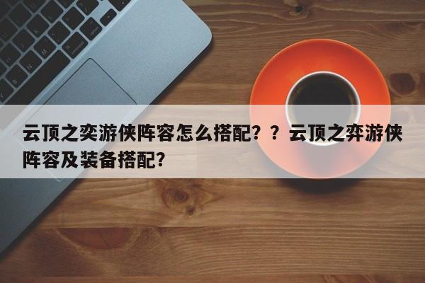 云顶之奕游侠阵容怎么搭配？？云顶之弈游侠阵容及装备搭配？
