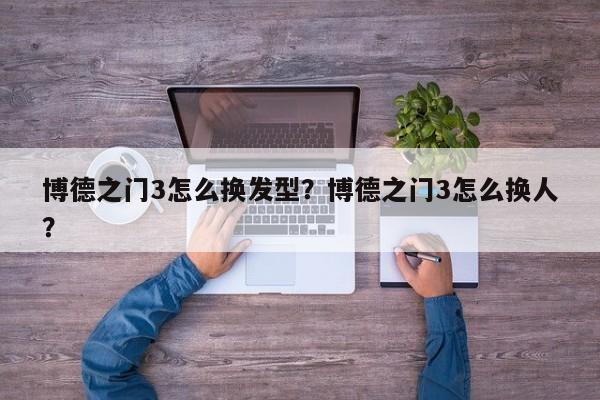 博德之门3怎么换发型？博德之门3怎么换人？