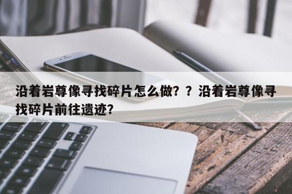沿着岩尊像寻找碎片怎么做？？沿着岩尊像寻找碎片前往遗迹？