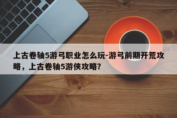 上古卷轴5游弓职业怎么玩-游弓前期开荒攻略，上古卷轴5游侠攻略？