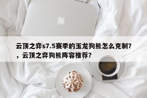 云顶之弈s7.5赛季的玉龙狗熊怎么克制？，云顶之弈狗熊阵容推荐？