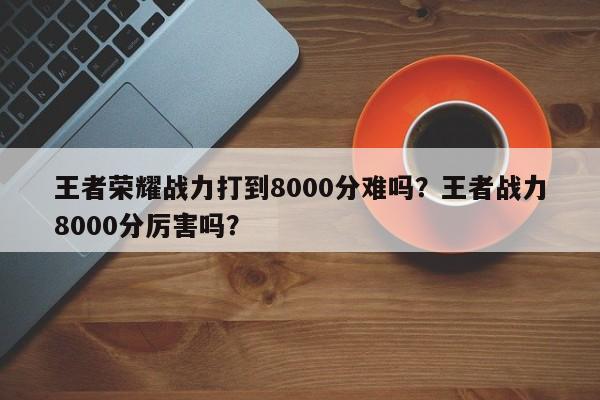 王者荣耀战力打到8000分难吗？王者战力8000分厉害吗？