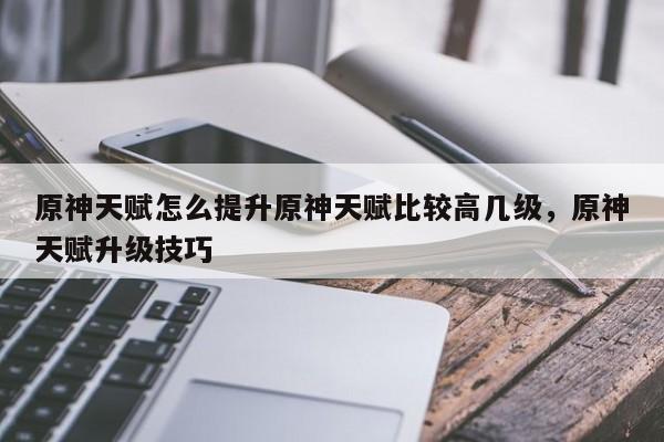 原神天赋怎么提升原神天赋比较高几级，原神天赋升级技巧