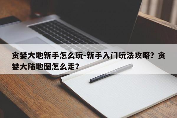 贪婪大地新手怎么玩-新手入门玩法攻略？贪婪大陆地图怎么走？