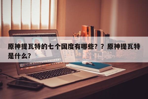 原神提瓦特的七个国度有哪些？？原神提瓦特是什么？
