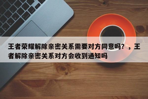 王者荣耀解除亲密关系需要对方同意吗？，王者解除亲密关系对方会收到通知吗