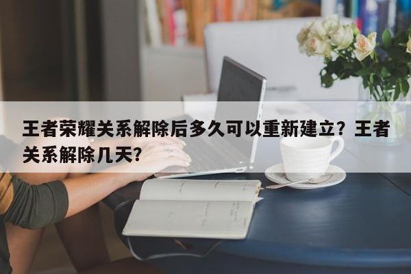 王者荣耀关系解除后多久可以重新建立？王者关系解除几天？