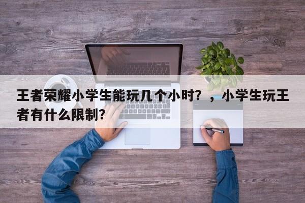 王者荣耀小学生能玩几个小时？，小学生玩王者有什么限制？