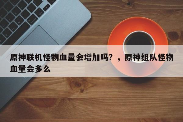 原神联机怪物血量会增加吗？，原神组队怪物血量会多么