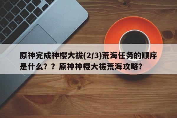 原神完成神樱大祓(2/3)荒海任务的顺序是什么？？原神神樱大祓荒海攻略？