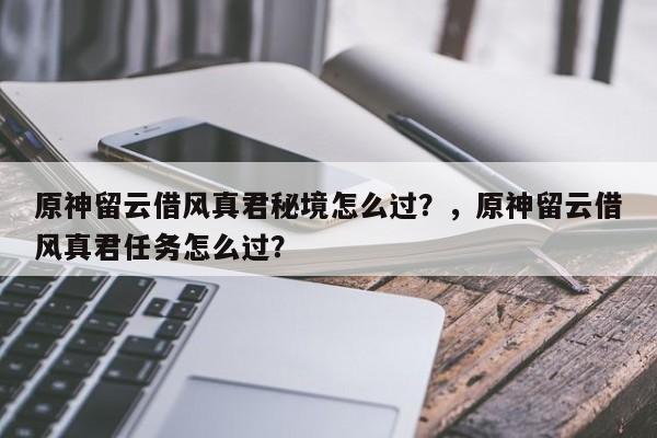 原神留云借风真君秘境怎么过？，原神留云借风真君任务怎么过？