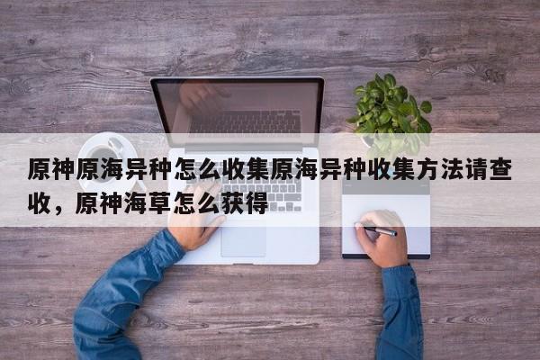 原神原海异种怎么收集原海异种收集方法请查收，原神海草怎么获得
