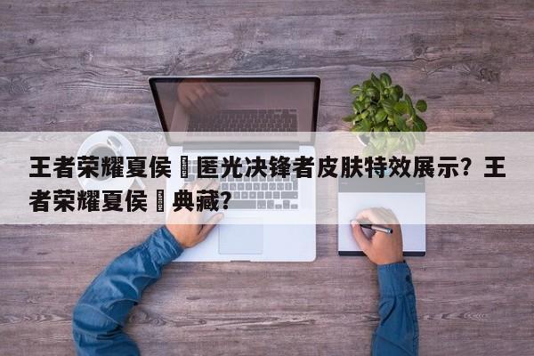 王者荣耀夏侯惇匿光决锋者皮肤特效展示？王者荣耀夏侯惇典藏？