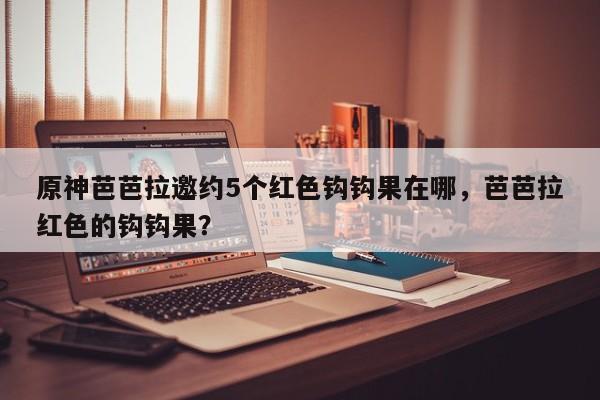 原神芭芭拉邀约5个红色钩钩果在哪，芭芭拉红色的钩钩果？