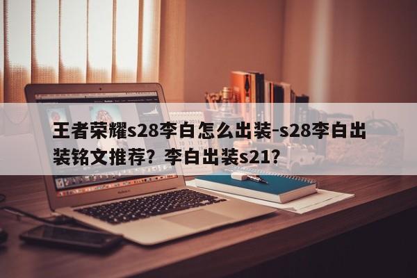 王者荣耀s28李白怎么出装-s28李白出装铭文推荐？李白出装s21？