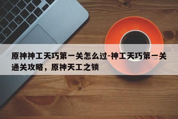 原神神工天巧第一关怎么过-神工天巧第一关通关攻略，原神天工之锁