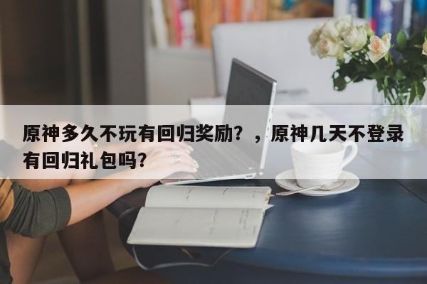 原神多久不玩有回归奖励？，原神几天不登录有回归礼包吗？