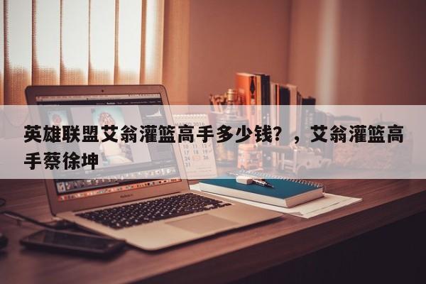 英雄联盟艾翁灌篮高手多少钱？，艾翁灌篮高手蔡徐坤