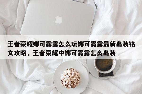 王者荣耀娜可露露怎么玩娜可露露最新出装铭文攻略，王者荣耀中娜可露露怎么出装