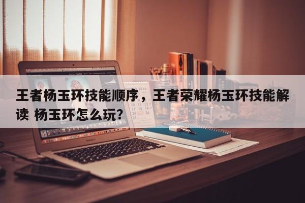 王者杨玉环技能顺序，王者荣耀杨玉环技能解读 杨玉环怎么玩？
