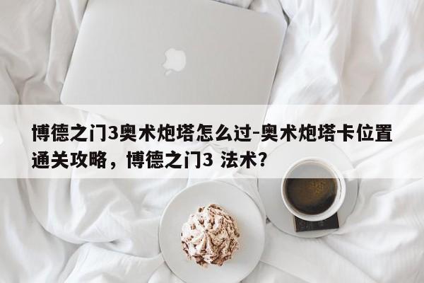 博德之门3奥术炮塔怎么过-奥术炮塔卡位置通关攻略，博德之门3 法术？